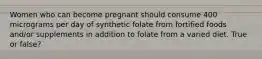 Women who can become pregnant should consume 400 micrograms per day of synthetic folate from fortified foods and/or supplements in addition to folate from a varied diet. True or false?