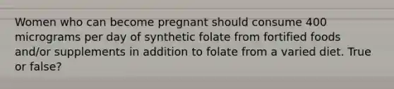 Women who can become pregnant should consume 400 micrograms per day of synthetic folate from fortified foods and/or supplements in addition to folate from a varied diet. True or false?