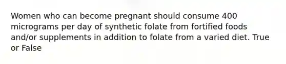 Women who can become pregnant should consume 400 micrograms per day of synthetic folate from fortified foods and/or supplements in addition to folate from a varied diet. True or False