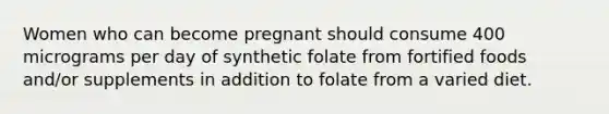 Women who can become pregnant should consume 400 micrograms per day of synthetic folate from fortified foods and/or supplements in addition to folate from a varied diet.