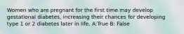 Women who are pregnant for the first time may develop gestational diabetes, increasing their chances for developing type 1 or 2 diabetes later in life. A:True B: False