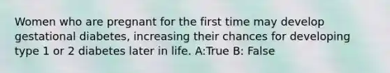 Women who are pregnant for the first time may develop gestational diabetes, increasing their chances for developing type 1 or 2 diabetes later in life. A:True B: False