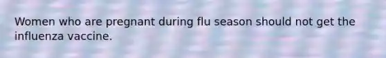 Women who are pregnant during flu season should not get the influenza vaccine.