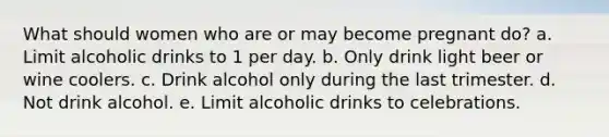 What should women who are or may become pregnant do? a. Limit alcoholic drinks to 1 per day. b. Only drink light beer or wine coolers. c. Drink alcohol only during the last trimester. d. Not drink alcohol. e. Limit alcoholic drinks to celebrations.