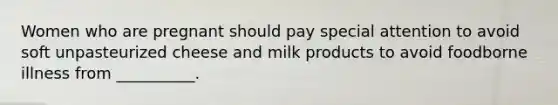 Women who are pregnant should pay special attention to avoid soft unpasteurized cheese and milk products to avoid foodborne illness from __________.