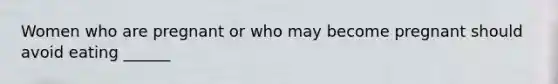 Women who are pregnant or who may become pregnant should avoid eating ______