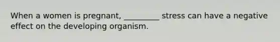 When a women is pregnant, _________ stress can have a negative effect on the developing organism.