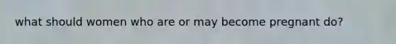 what should women who are or may become pregnant do?
