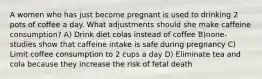 A women who has just become pregnant is used to drinking 2 pots of coffee a day. What adjustments should she make caffeine consumption? A) Drink diet colas instead of coffee B)none- studies show that caffeine intake is safe during pregnancy C) Limit coffee consumption to 2 cups a day D) Eliminate tea and cola because they increase the risk of fetal death