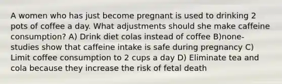 A women who has just become pregnant is used to drinking 2 pots of coffee a day. What adjustments should she make caffeine consumption? A) Drink diet colas instead of coffee B)none- studies show that caffeine intake is safe during pregnancy C) Limit coffee consumption to 2 cups a day D) Eliminate tea and cola because they increase the risk of fetal death