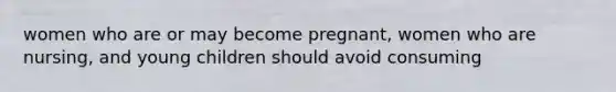 women who are or may become pregnant, women who are nursing, and young children should avoid consuming