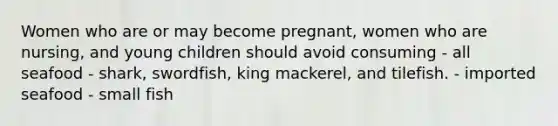 Women who are or may become pregnant, women who are nursing, and young children should avoid consuming - all seafood - shark, swordfish, king mackerel, and tilefish. - imported seafood - small fish