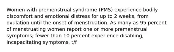 Women with premenstrual syndrome (PMS) experience bodily discomfort and emotional distress for up to 2 weeks, from ovulation until the onset of menstruation. As many as 95 percent of menstruating women report one or more premenstrual symptoms; fewer than 10 percent experience disabling, incapacitating symptoms. t/f