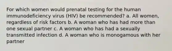 For which women would prenatal testing for the human immunodeficiency virus (HIV) be recommended? a. All women, regardless of risk factors b. A woman who has had more than one sexual partner c. A woman who has had a sexually transmitted infection d. A woman who is monogamous with her partner