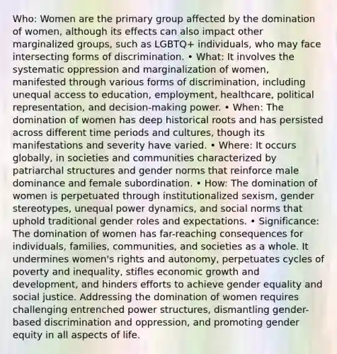 Who: Women are the primary group affected by the domination of women, although its effects can also impact other marginalized groups, such as LGBTQ+ individuals, who may face intersecting forms of discrimination. • What: It involves the systematic oppression and marginalization of women, manifested through various forms of discrimination, including unequal access to education, employment, healthcare, political representation, and decision-making power. • When: The domination of women has deep historical roots and has persisted across different time periods and cultures, though its manifestations and severity have varied. • Where: It occurs globally, in societies and communities characterized by patriarchal structures and gender norms that reinforce male dominance and female subordination. • How: The domination of women is perpetuated through institutionalized sexism, gender stereotypes, unequal power dynamics, and social norms that uphold traditional gender roles and expectations. • Significance: The domination of women has far-reaching consequences for individuals, families, communities, and societies as a whole. It undermines women's rights and autonomy, perpetuates cycles of poverty and inequality, stifles economic growth and development, and hinders efforts to achieve gender equality and social justice. Addressing the domination of women requires challenging entrenched power structures, dismantling gender-based discrimination and oppression, and promoting gender equity in all aspects of life.