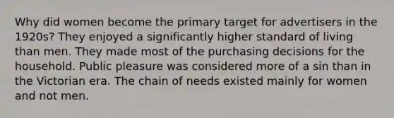 Why did women become the primary target for advertisers in the 1920s? They enjoyed a significantly higher standard of living than men. They made most of the purchasing decisions for the household. Public pleasure was considered more of a sin than in the Victorian era. The chain of needs existed mainly for women and not men.