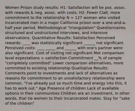 Women Prison study results: H1: Satisfaction will be pos. assoc. with rewards & neg. assoc. with costs. H2: Fewer Clalt, more commitment to the relationship N = 127 women who visited incarcerated men in a major California prison over a one-and-a-half year period. Methodological "triangulation" Questionnaires, structured and unstructured interviews, and intensive observations. Quantitative Results: Satisfaction Perceived rewards: ____ was statistically significant ______ not significant Perceived costs: ____ _____ and ______ with one's partner were also significant. Cost of visiting not significant Met comparison level expectations > satisfaction Commitment __% of sample "completely committed" Lower comparison alternatives, more committed to existing relationship Qualitative Results: Comments point to investments and lack of alternatives as reasons for commitment to an unsatisfactory relationship were common. "I've already put so much time and energy into this, it has to work out." Age Presence of children Lack of available options in their communities Children are an investment, in other words, that tie women to their incarcerated mates. Stay for "sake of the children"