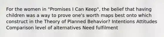 For the women in "Promises I Can Keep", the belief that having children was a way to prove one's worth maps best onto which construct in the Theory of Planned Behavior? Intentions Attitudes Comparison level of alternatives Need fulfilment