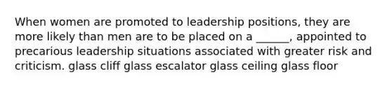 When women are promoted to leadership positions, they are more likely than men are to be placed on a ______, appointed to precarious leadership situations associated with greater risk and criticism. glass cliff glass escalator glass ceiling glass floor