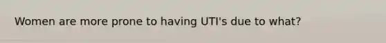 Women are more prone to having UTI's due to what?