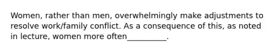 Women, rather than men, overwhelmingly make adjustments to resolve work/family conflict. As a consequence of this, as noted in lecture, women more often__________.