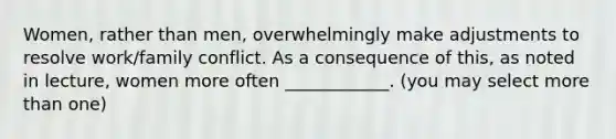 Women, rather than men, overwhelmingly make adjustments to resolve work/family conflict. As a consequence of this, as noted in lecture, women more often ____________. (you may select more than one)