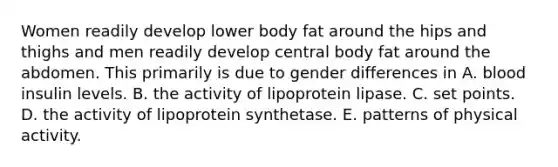 Women readily develop lower body fat around the hips and thighs and men readily develop central body fat around the abdomen. This primarily is due to gender differences in A. blood insulin levels. B. the activity of lipoprotein lipase. C. set points. D. the activity of lipoprotein synthetase. E. patterns of physical activity.