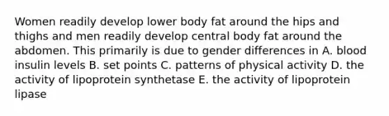 Women readily develop lower body fat around the hips and thighs and men readily develop central body fat around the abdomen. This primarily is due to gender differences in A. blood insulin levels B. set points C. patterns of physical activity D. the activity of lipoprotein synthetase E. the activity of lipoprotein lipase