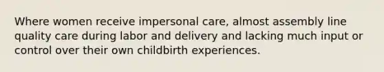 Where women receive impersonal care, almost assembly line quality care during labor and delivery and lacking much input or control over their own childbirth experiences.