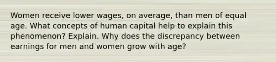 Women receive lower wages, on average, than men of equal age. What concepts of human capital help to explain this phenomenon? Explain. Why does the discrepancy between earnings for men and women grow with age?