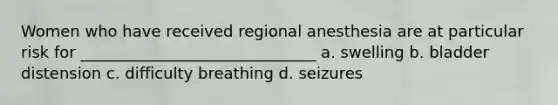 Women who have received regional anesthesia are at particular risk for ______________________________ a. swelling b. bladder distension c. difficulty breathing d. seizures