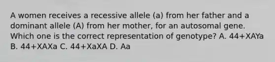 A women receives a recessive allele (a) from her father and a dominant allele (A) from her mother, for an autosomal gene. Which one is the correct representation of genotype? A. 44+XAYa B. 44+XAXa C. 44+XaXA D. Aa