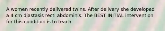 A women recently delivered twins. After delivery she developed a 4 cm diastasis recti abdominis. The BEST INITIAL intervention for this condition is to teach