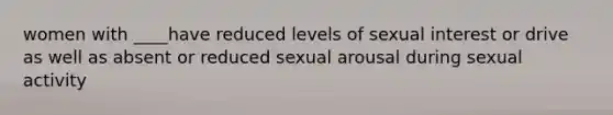 women with ____have reduced levels of sexual interest or drive as well as absent or reduced sexual arousal during sexual activity