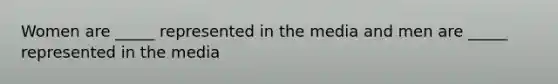 Women are _____ represented in the media and men are _____ represented in the media