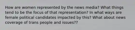 How are women represented by the news media? What things tend to be the focus of that representation? In what ways are female political candidates impacted by this? What about news coverage of trans people and issues??