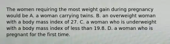 The women requiring the most weight gain during pregnancy would be A. a woman carrying twins. B. an overweight woman with a body mass index of 27. C. a woman who is underweight with a body mass index of less than 19.8. D. a woman who is pregnant for the first time.