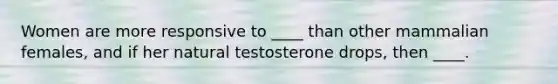 Women are more responsive to ____ than other mammalian females, and if her natural testosterone drops, then ____.