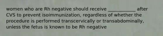 women who are Rh negative should receive ____________ after CVS to prevent isoimmunization, regardless of whether the procedure is performed transcervically or transabdominally, unless the fetus is known to be Rh negative