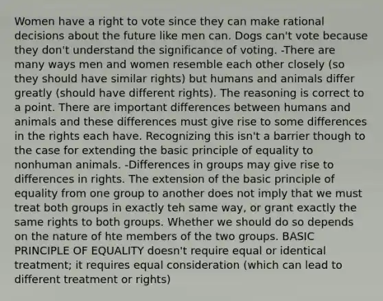 Women have a right to vote since they can make rational decisions about the future like men can. Dogs can't vote because they don't understand the significance of voting. -There are many ways men and women resemble each other closely (so they should have similar rights) but humans and animals differ greatly (should have different rights). The reasoning is correct to a point. There are important differences between humans and animals and these differences must give rise to some differences in the rights each have. Recognizing this isn't a barrier though to the case for extending the basic principle of equality to nonhuman animals. -Differences in groups may give rise to differences in rights. The extension of the basic principle of equality from one group to another does not imply that we must treat both groups in exactly teh same way, or grant exactly the same rights to both groups. Whether we should do so depends on the nature of hte members of the two groups. BASIC PRINCIPLE OF EQUALITY doesn't require equal or identical treatment; it requires equal consideration (which can lead to different treatment or rights)