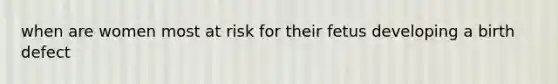 when are women most at risk for their fetus developing a birth defect