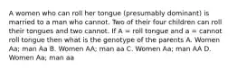 A women who can roll her tongue (presumably dominant) is married to a man who cannot. Two of their four children can roll their tongues and two cannot. If A = roll tongue and a = cannot roll tongue then what is the genotype of the parents A. Women Aa; man Aa B. Women AA; man aa C. Women Aa; man AA D. Women Aa; man aa