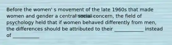 Before the women' s movement of the late 1960s that made women and gender a central social concern, the field of psychology held that if women behaved differently from men, the differences should be attributed to their ____________ instead of ___________