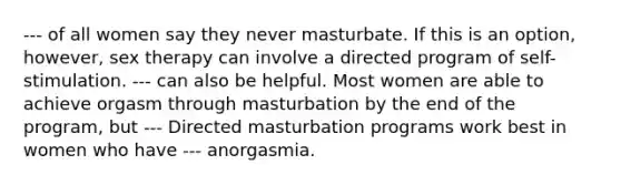 --- of all women say they never masturbate. If this is an option, however, sex therapy can involve a directed program of self-stimulation. --- can also be helpful. Most women are able to achieve orgasm through masturbation by the end of the program, but --- Directed masturbation programs work best in women who have --- anorgasmia.