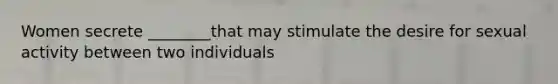 Women secrete ________that may stimulate the desire for sexual activity between two individuals