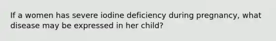 If a women has severe iodine deficiency during pregnancy, what disease may be expressed in her child?