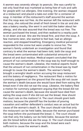 A women was severely allergic to peanuts. She was careful to eat only food that was marketed as being free of nuts and safe for people with nut allergies. One evening, the woman stopped at a restaurant and placed a take-out order for a container of soup. A member of the restaurant's staff assured the woman that the soup was nut free. As the woman left the restaurant with the soup, she noticed the smell of fresh bread in the air and she was a bakery nearby. She went in and told the baker about her allergy, and she was assured that the bread was nut free. The woman purchased the bread, and then walked to a nearby park to sit down and eat. She ate the bread first, and then the soup. A few moments later, she started to feel bad, had an allergic reaction, and stopped breathing. Emergency medical personnel responded to the scene but were unable to revive her. The woman's family undertook an investigation and found that contrary to what the woman had been told, both the soup and the bread were contaminated with substantial amounts of peanut oil and dust residue. Medical expert concluded that the amount of nut contamination in the soup was by itself enough to cause the woman's death. Likewise, the medical experts found that the amount of nut contamination in the bread was by itself enough to cause the woman's death. The woman's family brought a wrongful death action accusing the soup restaurant and the bakery of negligence. The restaurant filed a motion for summary judgement on the ground that the soup did not cause the woman's death because she would have died from eating the bread even if she did not eat the soup. Likewise, the bakery filed a motion for summary judgement arguing that the bread did not cause the woman's death, because she would have died from eating the soup even if she did not eat the bread. How should the court rule on the motions? A. The court should grant both motions, because the plaintiff has the burden of proving causation and neither defendant's conduct was an actual but-for cause of the woman's death. B. The court should rule that only the restaurant can be held liable, because the woman purchased the soup before she purchased the bread. C. The court should rule that only the bakery can be held liable, because the woman ate the bread before she ate the soup. D. The court should deny both motions, because the soup and the bread were each sufficient to cause the woman's death.