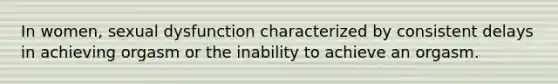 In women, sexual dysfunction characterized by consistent delays in achieving orgasm or the inability to achieve an orgasm.