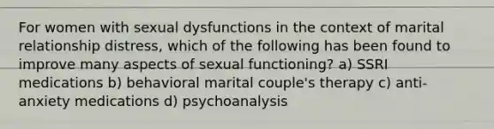 For women with sexual dysfunctions in the context of marital relationship distress, which of the following has been found to improve many aspects of sexual functioning? a) SSRI medications b) behavioral marital couple's therapy c) anti-anxiety medications d) psychoanalysis