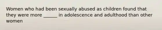 Women who had been sexually abused as children found that they were more ______ in adolescence and adulthood than other women